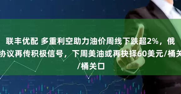 联丰优配 多重利空助力油价周线下跌超2%，俄乌协议再传积极信号，下周美油或再抉择60美元/桶关口