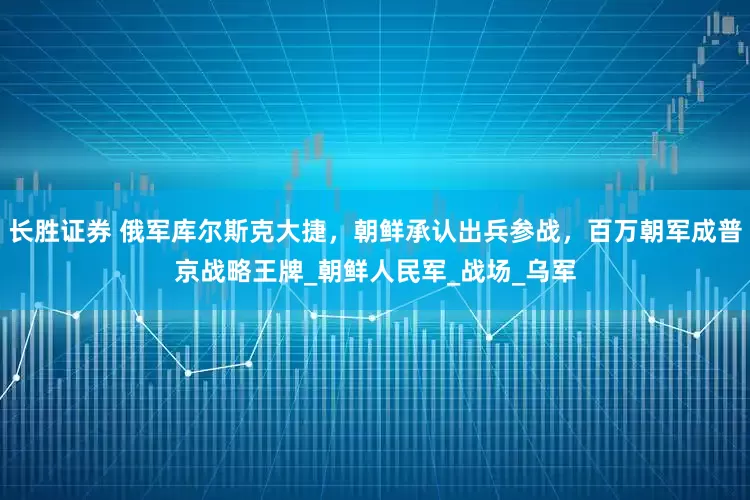 长胜证券 俄军库尔斯克大捷，朝鲜承认出兵参战，百万朝军成普京战略王牌_朝鲜人民军_战场_乌军