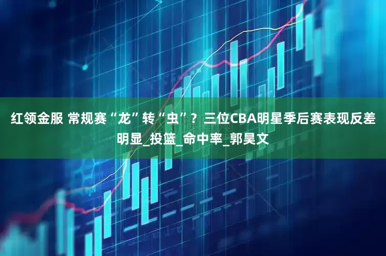 红领金服 常规赛“龙”转“虫”？三位CBA明星季后赛表现反差明显_投篮_命中率_郭昊文