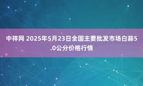 中祥网 2025年5月23日全国主要批发市场白蒜5.0公分价格行情