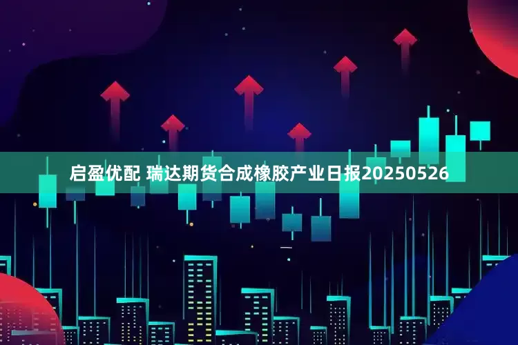 启盈优配 瑞达期货合成橡胶产业日报20250526