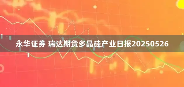永华证券 瑞达期货多晶硅产业日报20250526