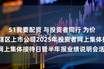 51我要配资 与投资者同行 为价值共筑——天津辖区上市公司2025年投资者网上集体接待日暨半年报业绩说明会活动成功举办