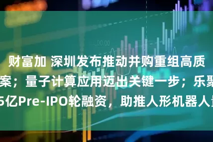 财富加 深圳发布推动并购重组高质量发展行动方案；量子计算应用迈出关键一步；乐聚获15亿Pre-IPO轮融资，助推人形机器人量产——《投资早参》