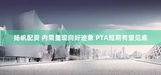扬帆配资 内需显现向好迹象 PTA短期有望见底