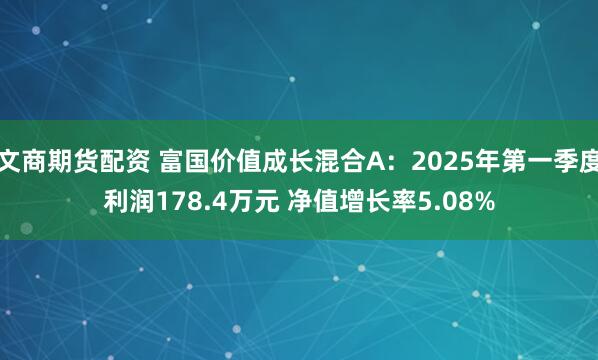 文商期货配资 富国价值成长混合A：2025年第一季度利润178.4万元 净值增长率5.08%
