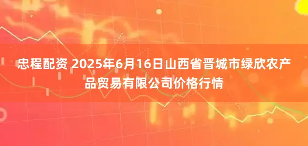 忠程配资 2025年6月16日山西省晋城市绿欣农产品贸易有限公司价格行情