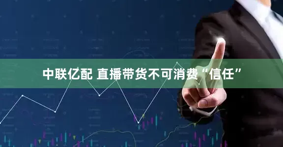 中联亿配 直播带货不可消费“信任”