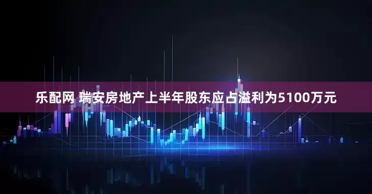乐配网 瑞安房地产上半年股东应占溢利为5100万元