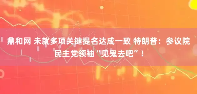 鼎和网 未就多项关键提名达成一致 特朗普：参议院民主党领袖“见鬼去吧”！