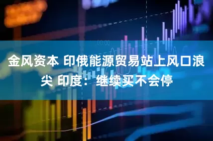金风资本 印俄能源贸易站上风口浪尖 印度：继续买不会停