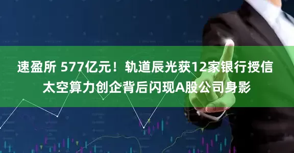 速盈所 577亿元！轨道辰光获12家银行授信 太空算力创企背后闪现A股公司身影