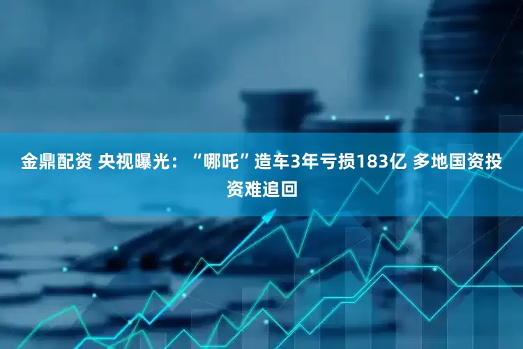 金鼎配资 央视曝光：“哪吒”造车3年亏损183亿 多地国资投资难追回