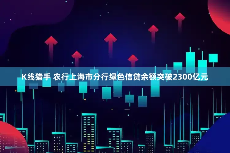 K线猎手 农行上海市分行绿色信贷余额突破2300亿元