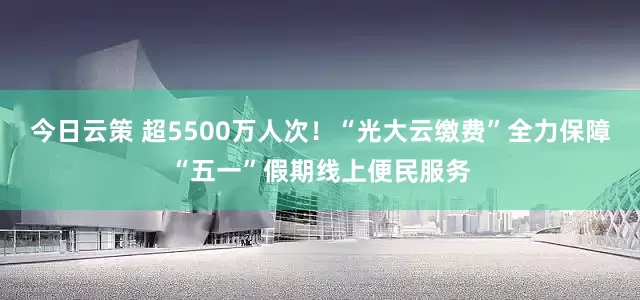 今日云策 超5500万人次！“光大云缴费”全力保障“五一”假期线上便民服务