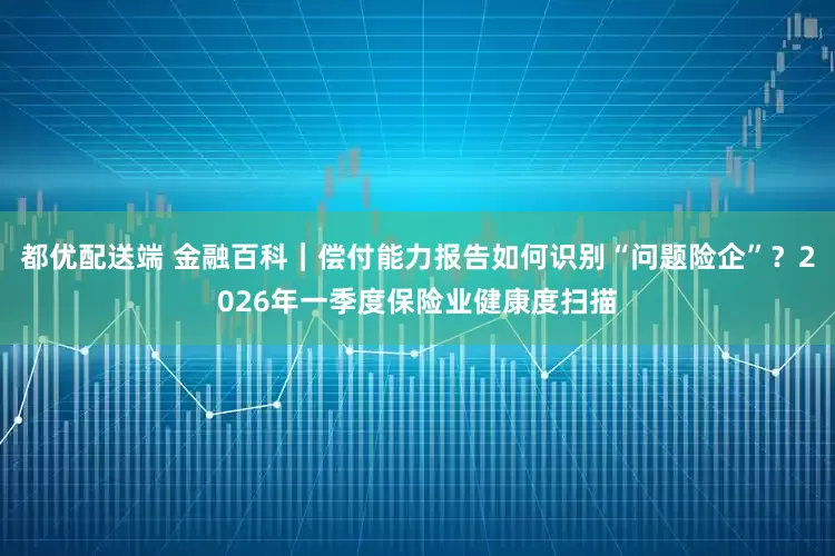 都优配送端 金融百科｜偿付能力报告如何识别“问题险企”？2026年一季度保险业健康度扫描